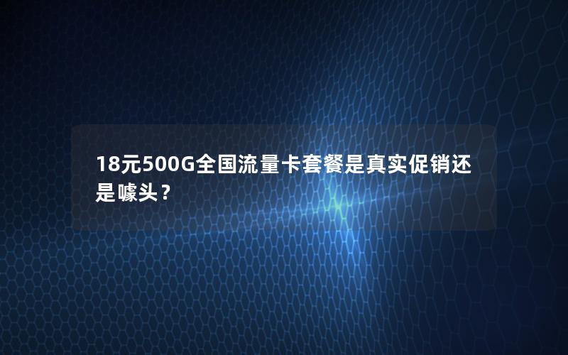 18元500G全国流量卡套餐是真实促销还是噱头？