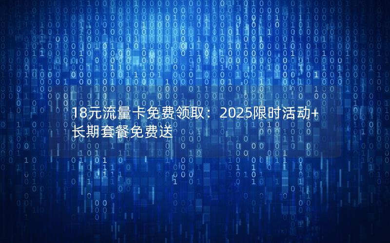 18元流量卡免费领取：2025限时活动+长期套餐免费送