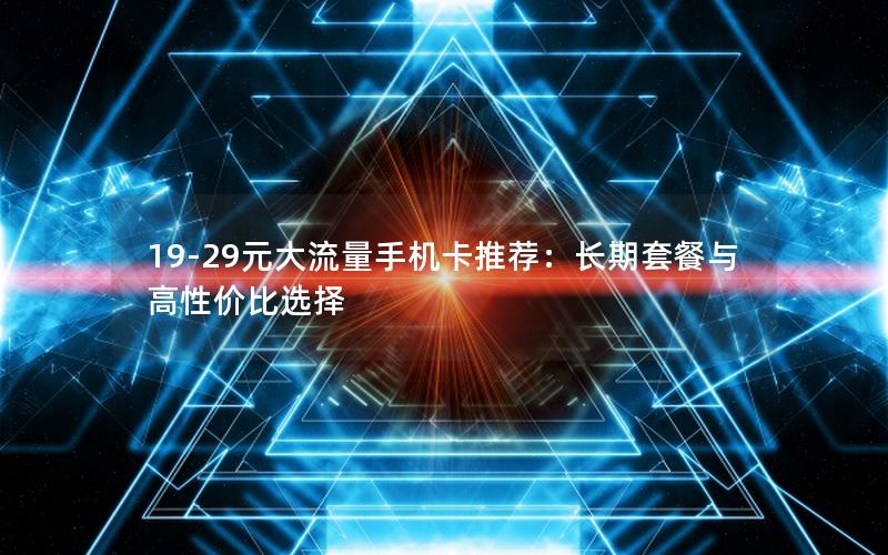 19-29元大流量手机卡推荐：长期套餐与高性价比选择