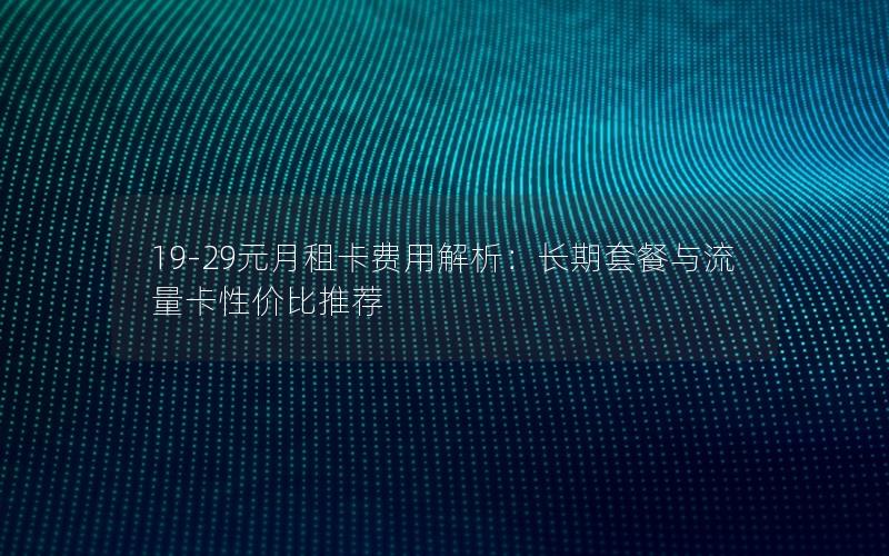19-29元月租卡费用解析：长期套餐与流量卡性价比推荐