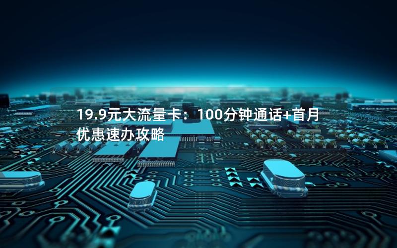 19.9元大流量卡：100分钟通话+首月优惠速办攻略