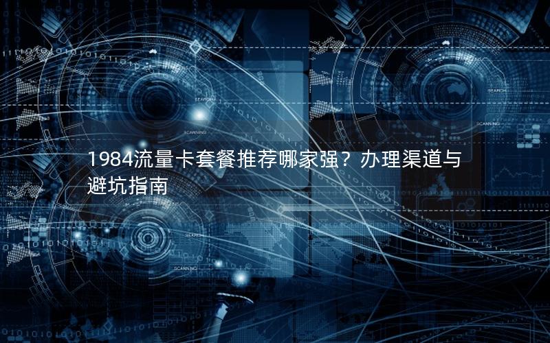 1984流量卡套餐推荐哪家强？办理渠道与避坑指南