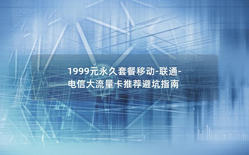 1999元永久套餐移动-联通-电信大流量卡推荐避坑指南