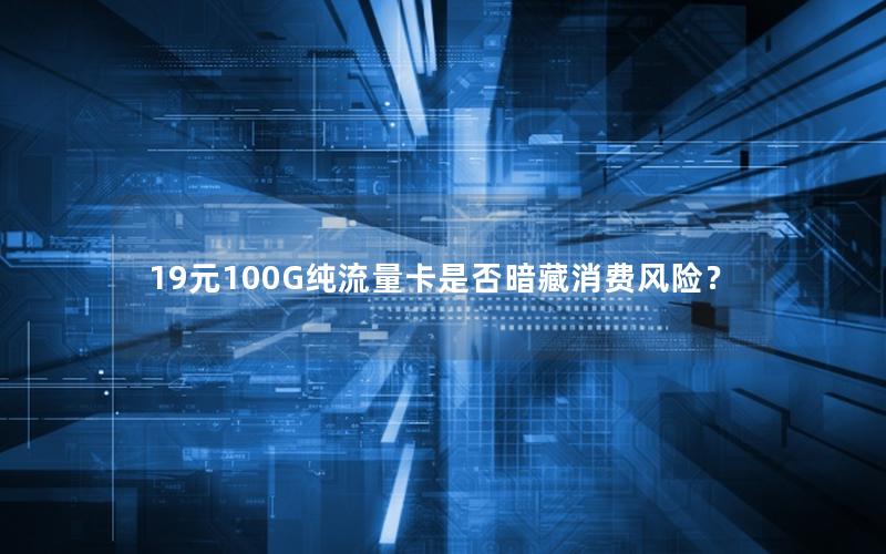 19元100G纯流量卡是否暗藏消费风险？