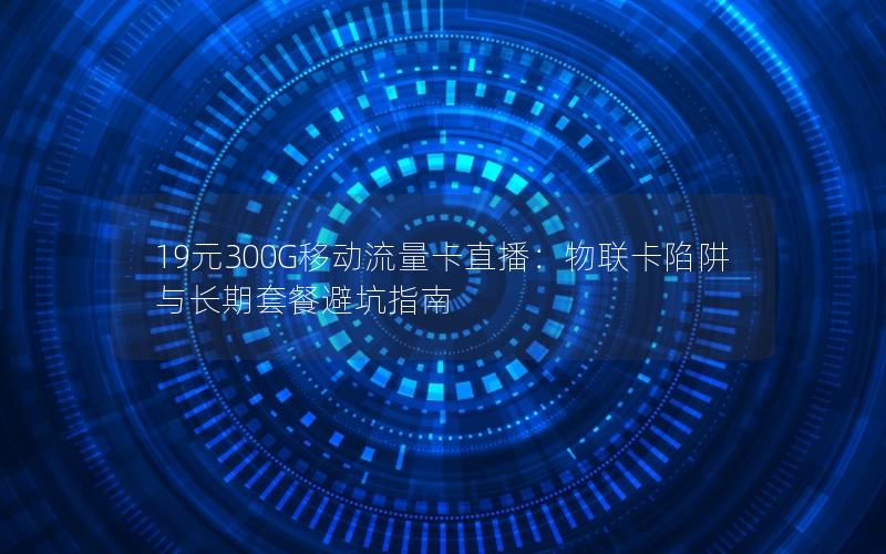 19元300G移动流量卡直播：物联卡陷阱与长期套餐避坑指南