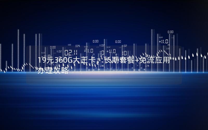 19元360G大王卡：长期套餐+免流应用办理攻略