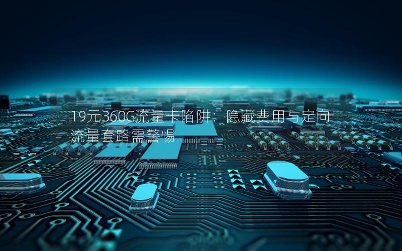 19元360G流量卡陷阱：隐藏费用与定向流量套路需警惕