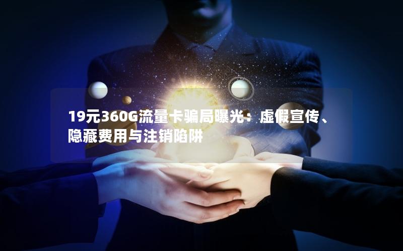 19元360G流量卡骗局曝光：虚假宣传、隐藏费用与注销陷阱