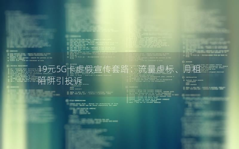 19元5G卡虚假宣传套路：流量虚标、月租陷阱引投诉