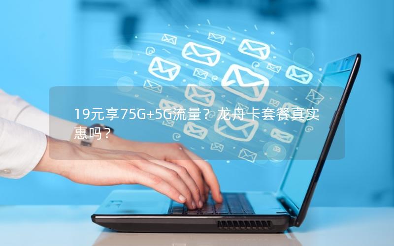 19元享75G+5G流量？龙舟卡套餐真实惠吗？