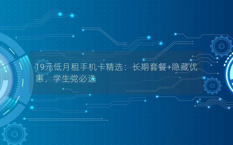 19元低月租手机卡精选：长期套餐+隐藏优惠，学生党必选