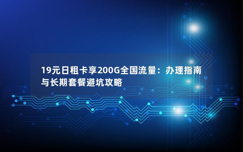 19元日租卡享200G全国流量：办理指南与长期套餐避坑攻略