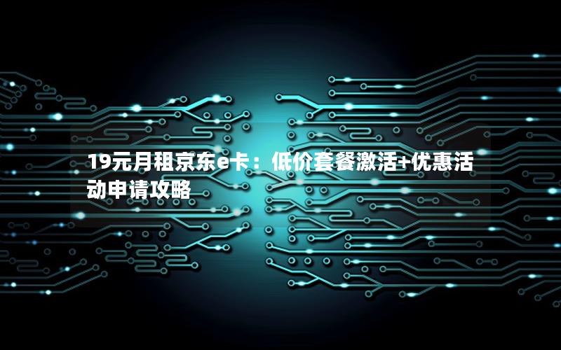 19元月租京东e卡：低价套餐激活+优惠活动申请攻略