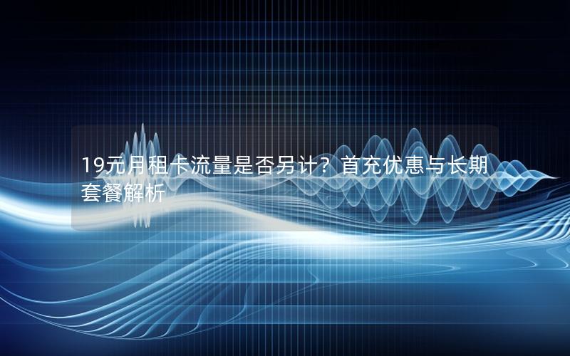 19元月租卡流量是否另计？首充优惠与长期套餐解析