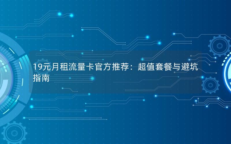 19元月租流量卡官方推荐：超值套餐与避坑指南