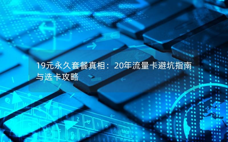 19元永久套餐真相：20年流量卡避坑指南与选卡攻略