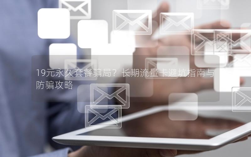 19元永久套餐骗局？长期流量卡避坑指南与防骗攻略