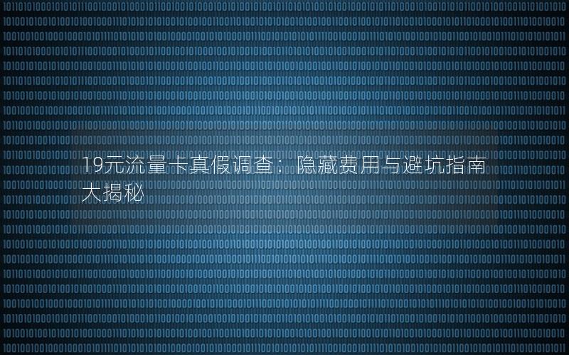 19元流量卡真假调查：隐藏费用与避坑指南大揭秘