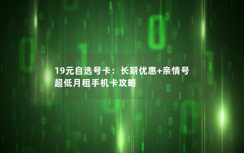 19元自选号卡：长期优惠+亲情号 超低月租手机卡攻略
