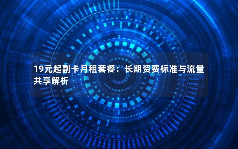 19元起副卡月租套餐：长期资费标准与流量共享解析