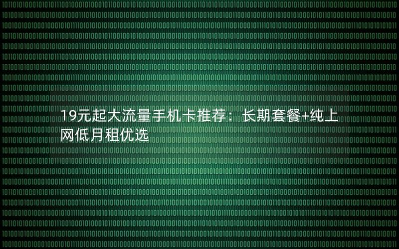 19元起大流量手机卡推荐：长期套餐+纯上网低月租优选