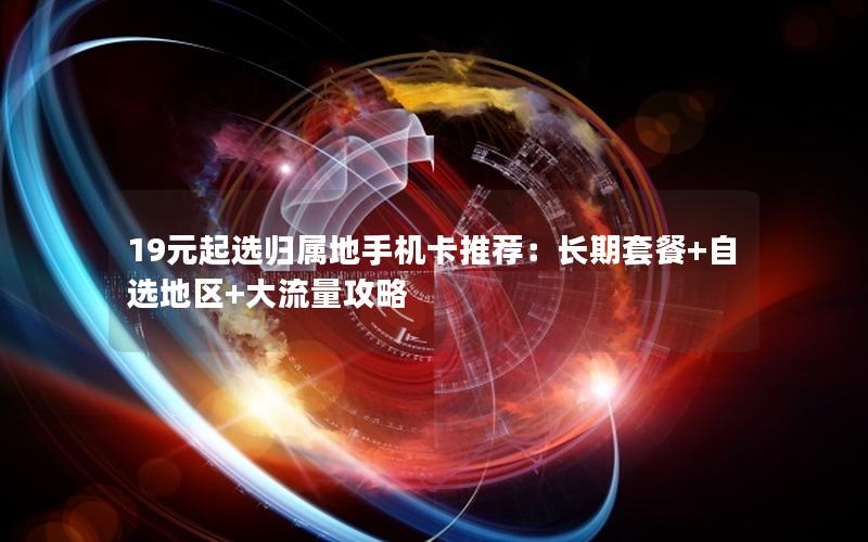 19元起选归属地手机卡推荐：长期套餐+自选地区+大流量攻略