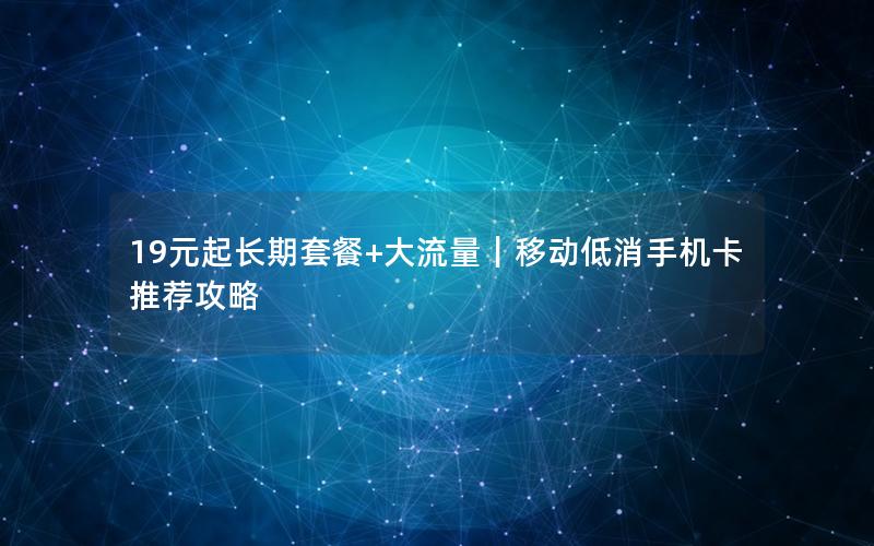 19元起长期套餐+大流量｜移动低消手机卡推荐攻略