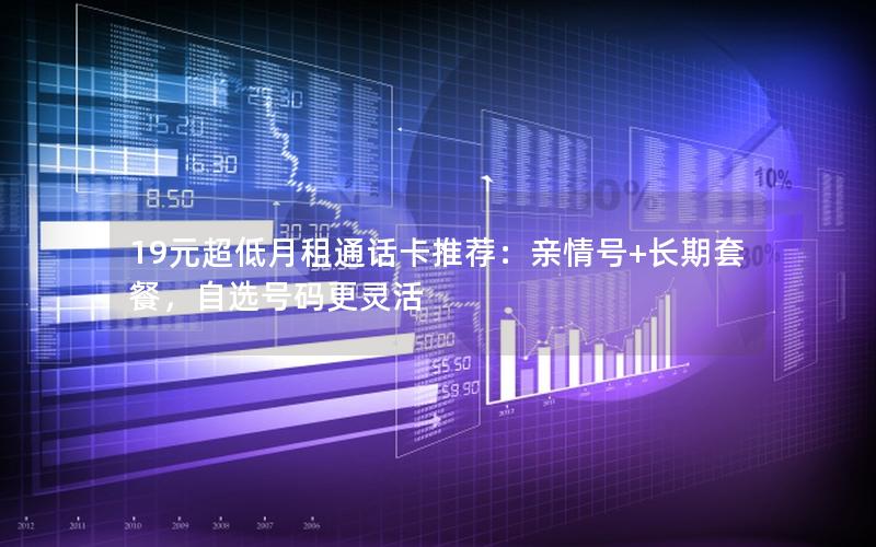 19元超低月租通话卡推荐：亲情号+长期套餐，自选号码更灵活