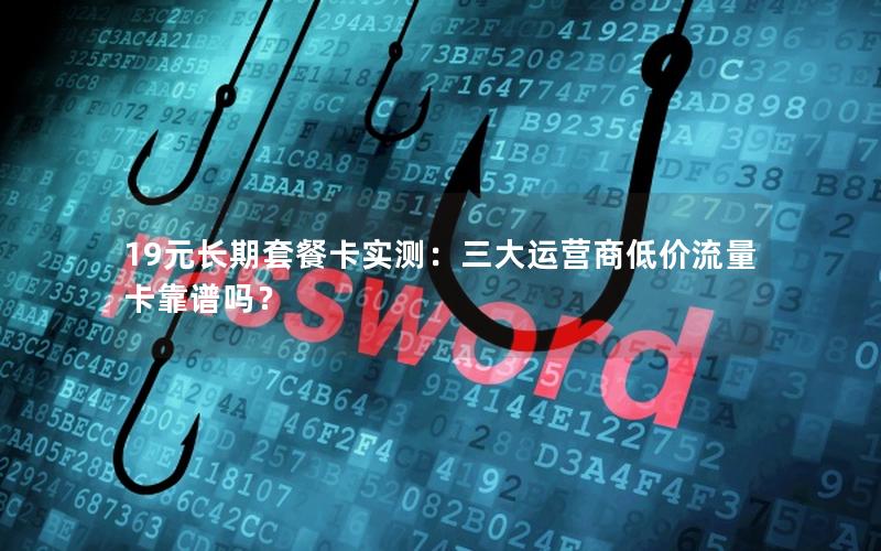 19元长期套餐卡实测：三大运营商低价流量卡靠谱吗？