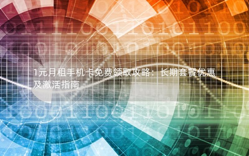 1元月租手机卡免费领取攻略：长期套餐优惠及激活指南