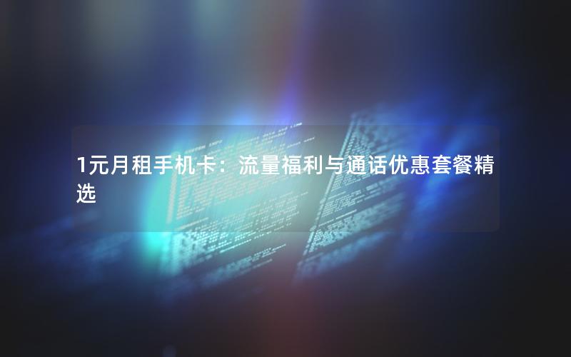 1元月租手机卡：流量福利与通话优惠套餐精选