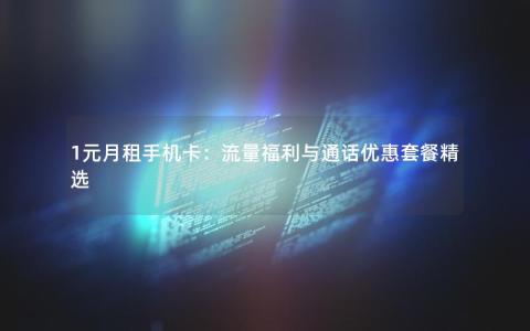 1元月租手机卡：流量福利与通话优惠套餐精选