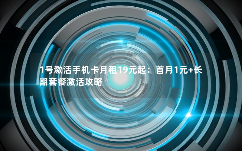 1号激活手机卡月租19元起：首月1元+长期套餐激活攻略