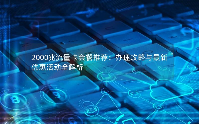 2000兆流量卡套餐推荐：办理攻略与最新优惠活动全解析