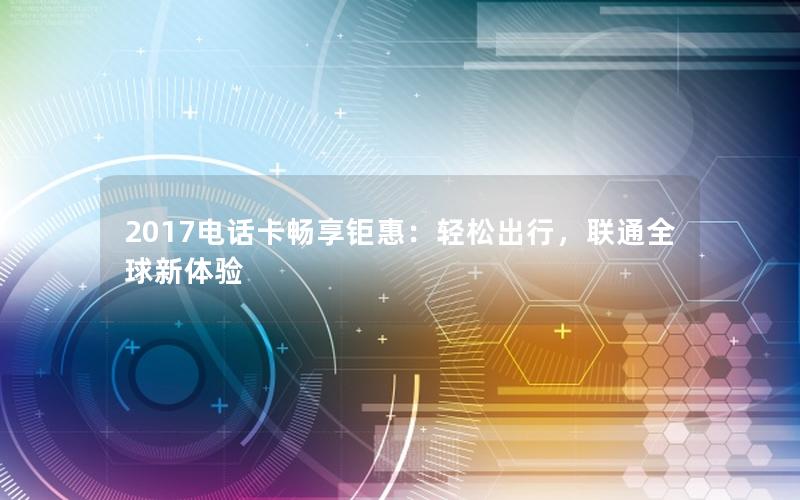 2017电话卡畅享钜惠：轻松出行，联通全球新体验