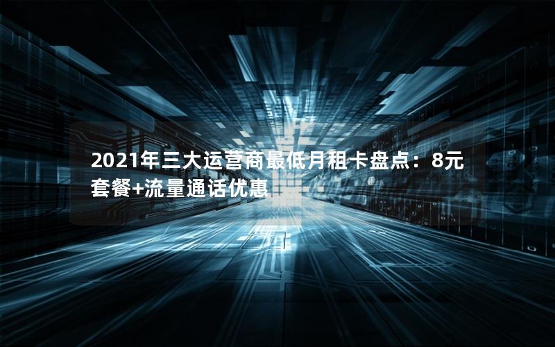2021年三大运营商最低月租卡盘点：8元套餐+流量通话优惠