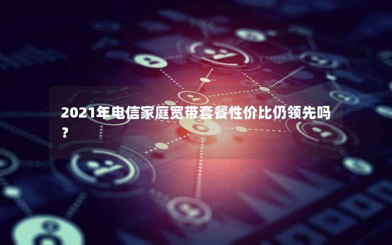 2021年电信家庭宽带套餐性价比仍领先吗？