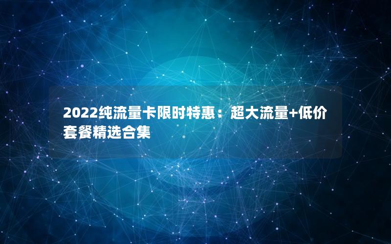 2022纯流量卡限时特惠：超大流量+低价套餐精选合集