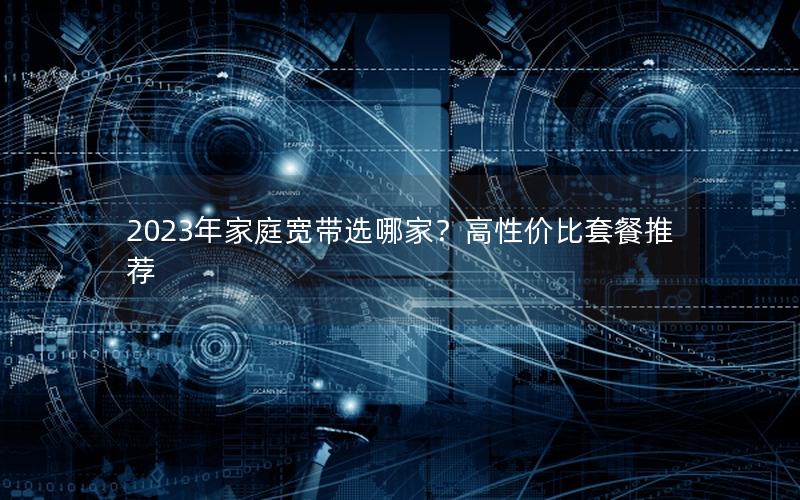 2023年家庭宽带选哪家？高性价比套餐推荐