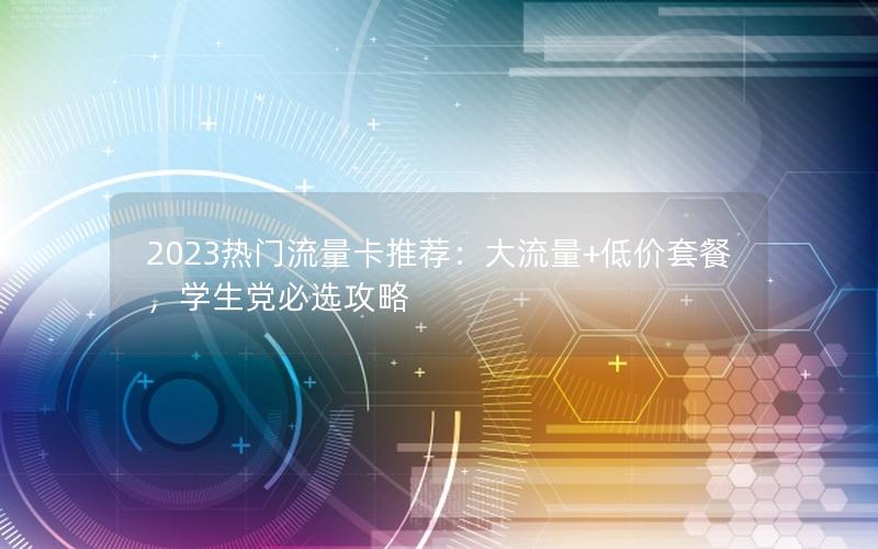 2023热门流量卡推荐：大流量+低价套餐，学生党必选攻略