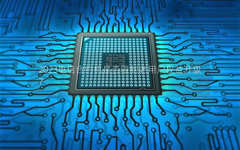 2023电信合约机是否限制老用户权益升级？