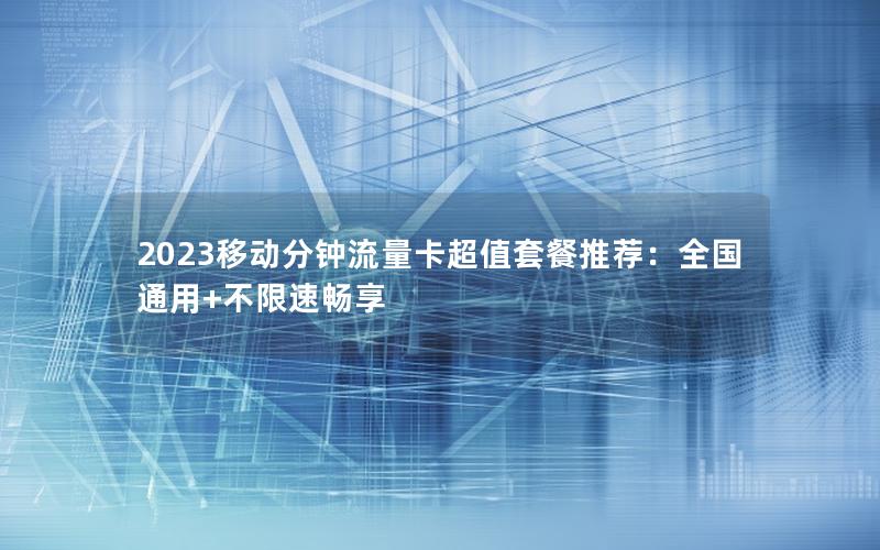 2023移动分钟流量卡超值套餐推荐：全国通用+不限速畅享