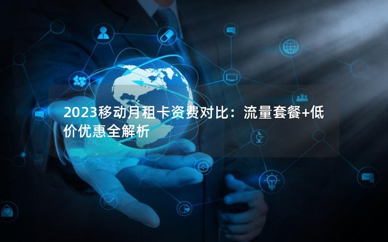 2023移动月租卡资费对比：流量套餐+低价优惠全解析