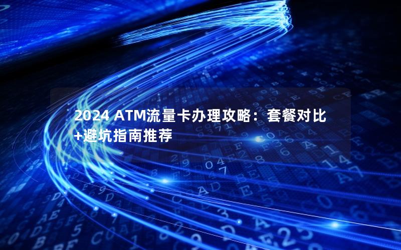 2024 ATM流量卡办理攻略：套餐对比+避坑指南推荐