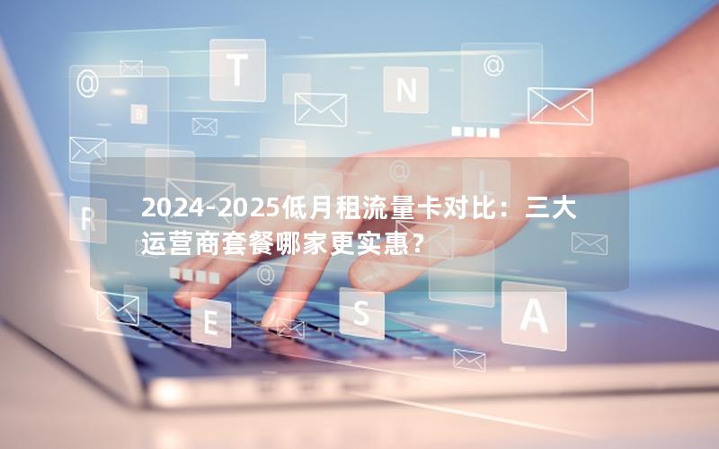 2024-2025低月租流量卡对比：三大运营商套餐哪家更实惠？
