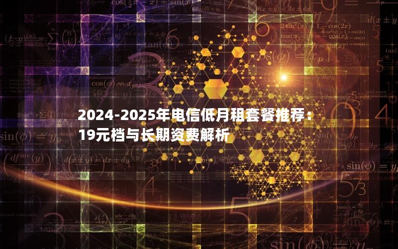 2024-2025年电信低月租套餐推荐：19元档与长期资费解析