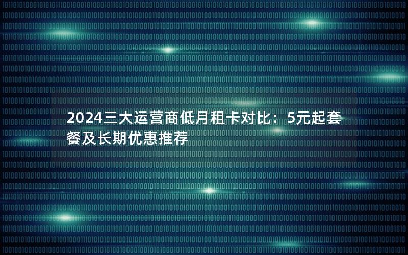 2024三大运营商低月租卡对比：5元起套餐及长期优惠推荐