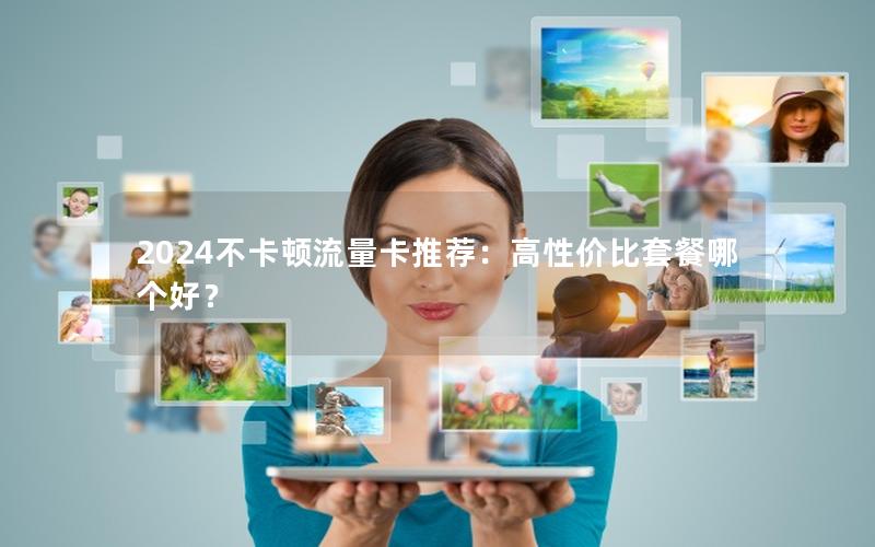 2024不卡顿流量卡推荐：高性价比套餐哪个好？