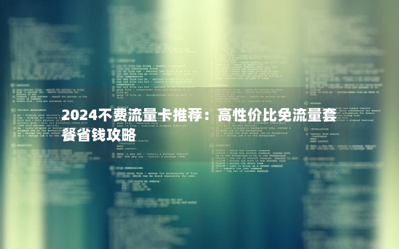 2024不费流量卡推荐：高性价比免流量套餐省钱攻略