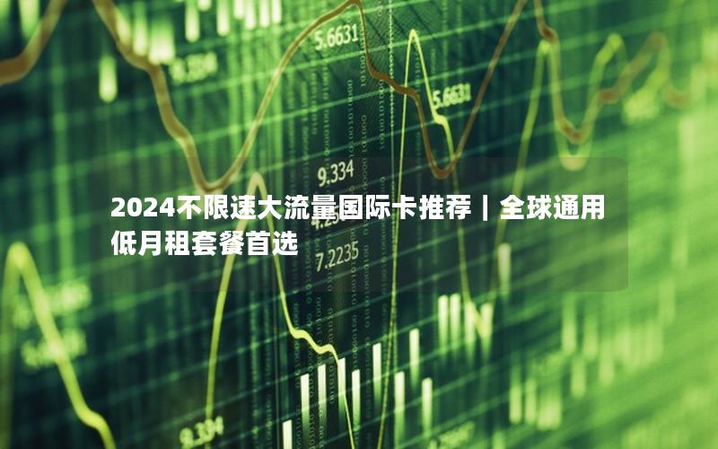2024不限速大流量国际卡推荐｜全球通用低月租套餐首选